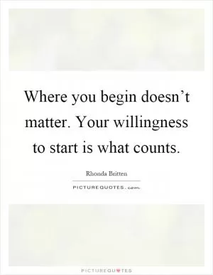 Where you begin doesn’t matter. Your willingness to start is what counts Picture Quote #1