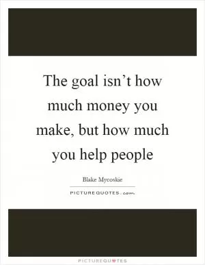 The goal isn’t how much money you make, but how much you help people Picture Quote #1