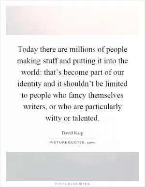 Today there are millions of people making stuff and putting it into the world: that’s become part of our identity and it shouldn’t be limited to people who fancy themselves writers, or who are particularly witty or talented Picture Quote #1