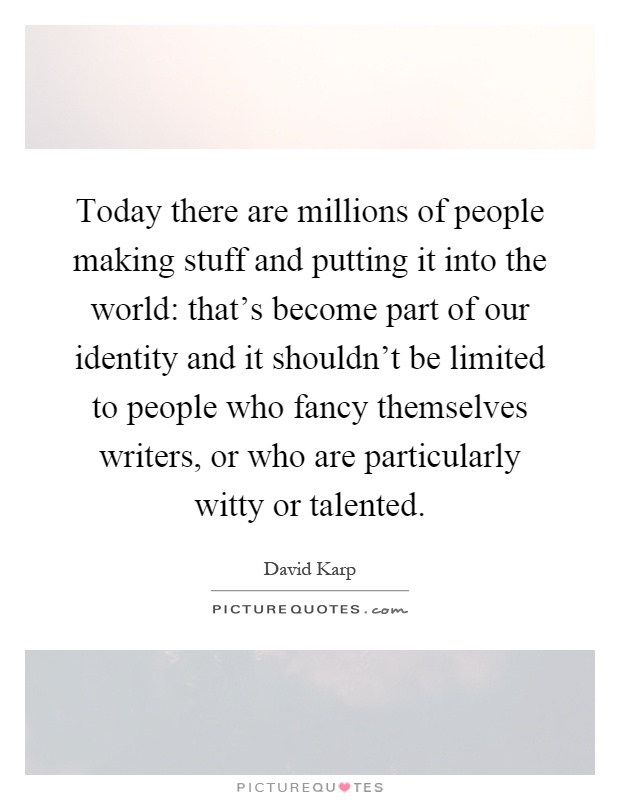 Today there are millions of people making stuff and putting it into the world: that's become part of our identity and it shouldn't be limited to people who fancy themselves writers, or who are particularly witty or talented Picture Quote #1