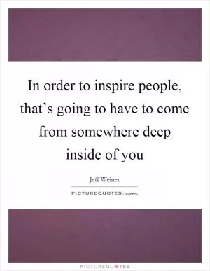 In order to inspire people, that’s going to have to come from somewhere deep inside of you Picture Quote #1