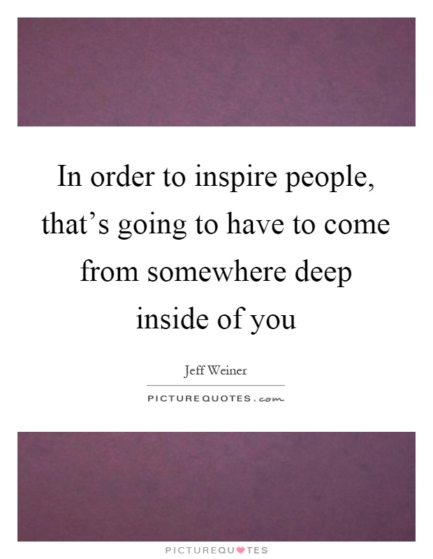 In order to inspire people, that's going to have to come from somewhere deep inside of you Picture Quote #1