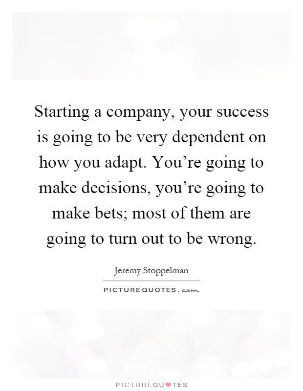 Starting a company, your success is going to be very dependent on how you adapt. You're going to make decisions, you're going to make bets; most of them are going to turn out to be wrong Picture Quote #1