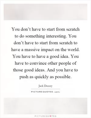 You don’t have to start from scratch to do something interesting. You don’t have to start from scratch to have a massive impact on the world. You have to have a good idea. You have to convince other people of those good ideas. And you have to push as quickly as possible Picture Quote #1