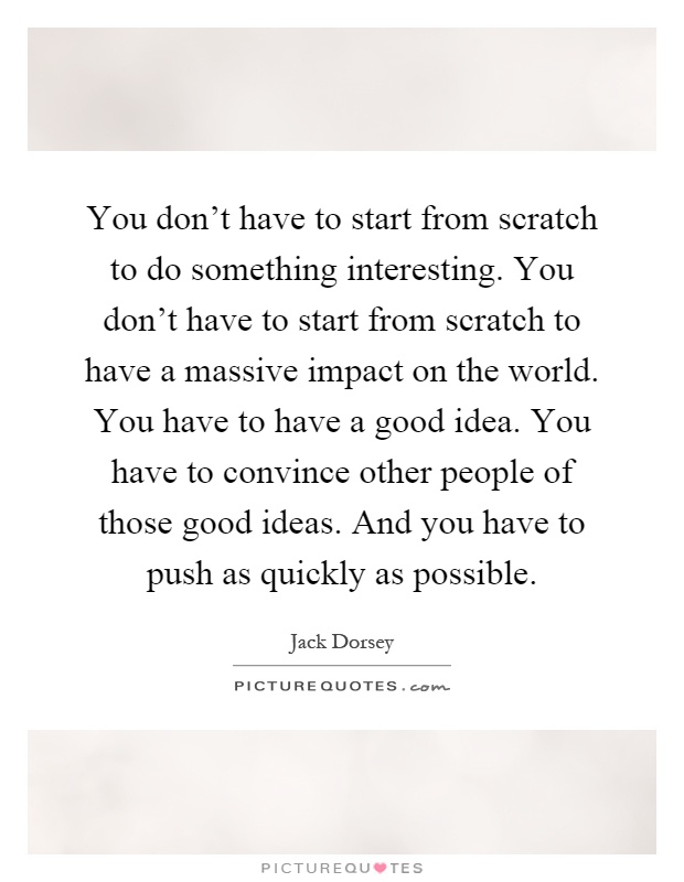 You don't have to start from scratch to do something interesting. You don't have to start from scratch to have a massive impact on the world. You have to have a good idea. You have to convince other people of those good ideas. And you have to push as quickly as possible Picture Quote #1