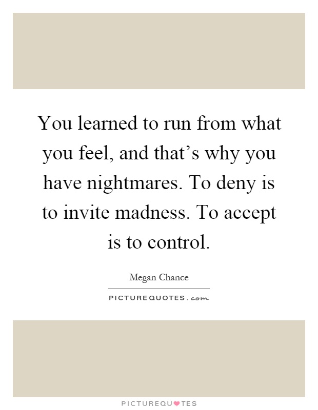 You learned to run from what you feel, and that's why you have nightmares. To deny is to invite madness. To accept is to control Picture Quote #1