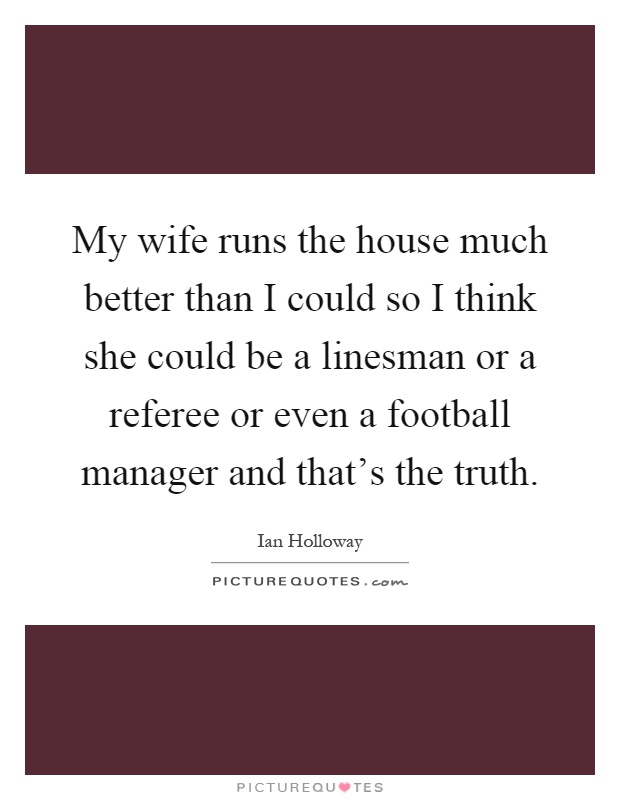 My wife runs the house much better than I could so I think she could be a linesman or a referee or even a football manager and that's the truth Picture Quote #1