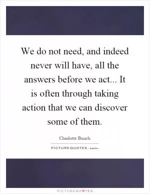 We do not need, and indeed never will have, all the answers before we act... It is often through taking action that we can discover some of them Picture Quote #1