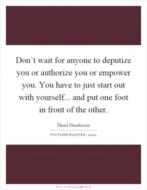 Don’t wait for anyone to deputize you or authorize you or empower you. You have to just start out with yourself... and put one foot in front of the other Picture Quote #1