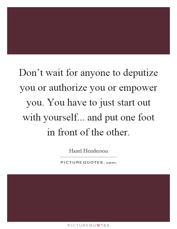 Don't wait for anyone to deputize you or authorize you or empower you. You have to just start out with yourself... and put one foot in front of the other Picture Quote #1