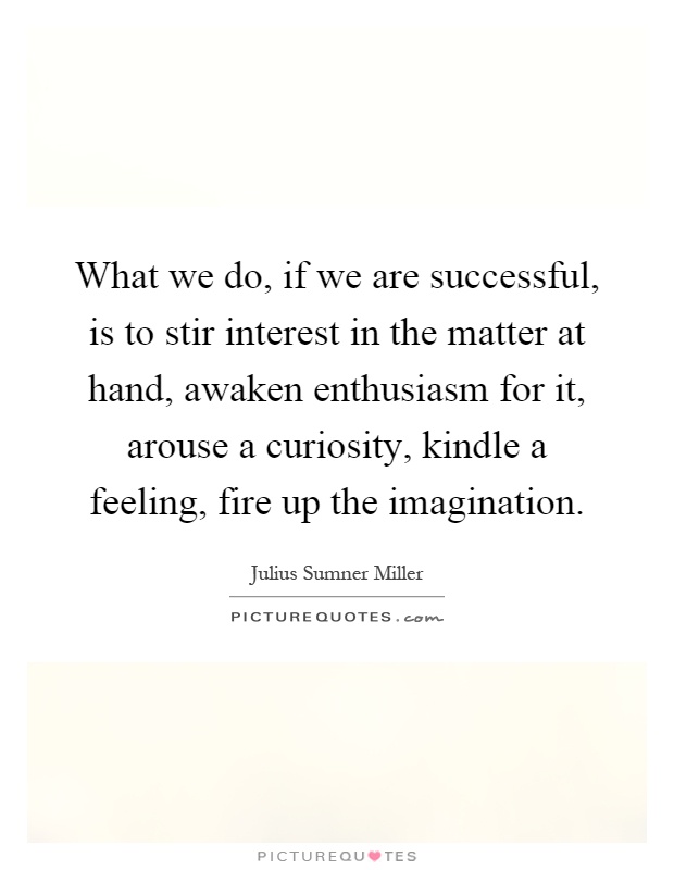 What we do, if we are successful, is to stir interest in the matter at hand, awaken enthusiasm for it, arouse a curiosity, kindle a feeling, fire up the imagination Picture Quote #1