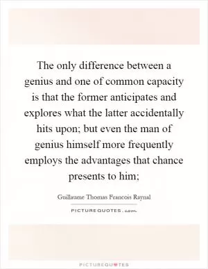 The only difference between a genius and one of common capacity is that the former anticipates and explores what the latter accidentally hits upon; but even the man of genius himself more frequently employs the advantages that chance presents to him; Picture Quote #1