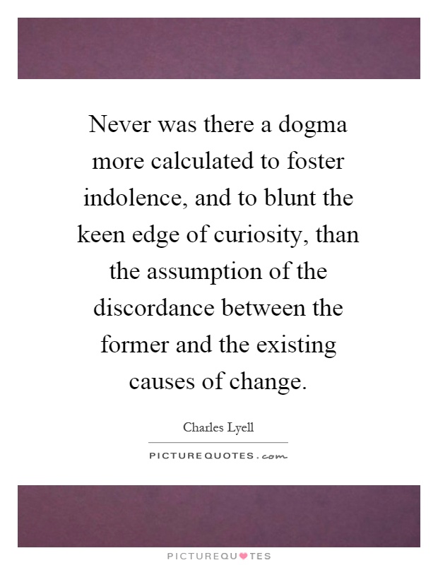 Never was there a dogma more calculated to foster indolence, and to blunt the keen edge of curiosity, than the assumption of the discordance between the former and the existing causes of change Picture Quote #1