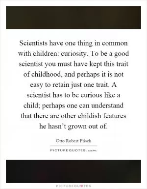 Scientists have one thing in common with children: curiosity. To be a good scientist you must have kept this trait of childhood, and perhaps it is not easy to retain just one trait. A scientist has to be curious like a child; perhaps one can understand that there are other childish features he hasn’t grown out of Picture Quote #1