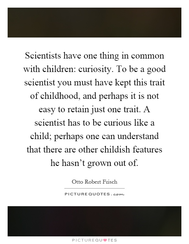Scientists have one thing in common with children: curiosity. To be a good scientist you must have kept this trait of childhood, and perhaps it is not easy to retain just one trait. A scientist has to be curious like a child; perhaps one can understand that there are other childish features he hasn't grown out of Picture Quote #1