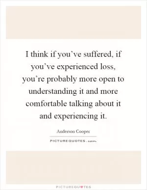 I think if you’ve suffered, if you’ve experienced loss, you’re probably more open to understanding it and more comfortable talking about it and experiencing it Picture Quote #1