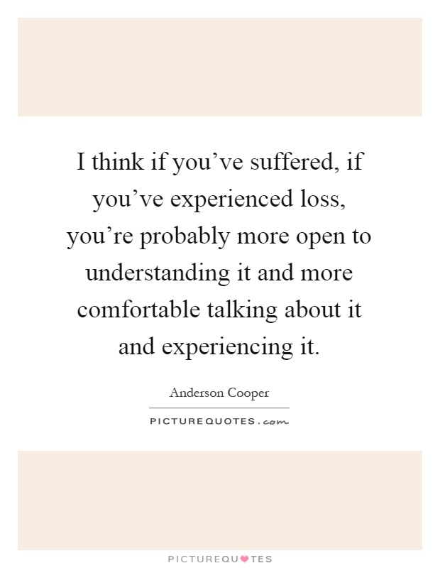 I think if you've suffered, if you've experienced loss, you're probably more open to understanding it and more comfortable talking about it and experiencing it Picture Quote #1