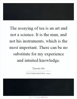 The assaying of tea is an art and not a science. It is the man, and not his instruments, which is the most important. There can be no substitute for my experience and intuited knowledge Picture Quote #1