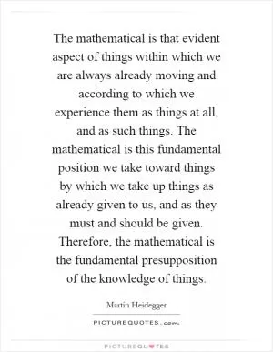 The mathematical is that evident aspect of things within which we are always already moving and according to which we experience them as things at all, and as such things. The mathematical is this fundamental position we take toward things by which we take up things as already given to us, and as they must and should be given. Therefore, the mathematical is the fundamental presupposition of the knowledge of things Picture Quote #1