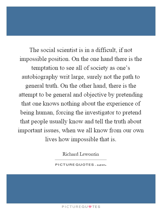 The social scientist is in a difficult, if not impossible position. On the one hand there is the temptation to see all of society as one's autobiography writ large, surely not the path to general truth. On the other hand, there is the attempt to be general and objective by pretending that one knows nothing about the experience of being human, forcing the investigator to pretend that people usually know and tell the truth about important issues, when we all know from our own lives how impossible that is Picture Quote #1