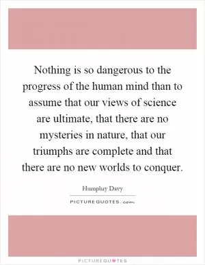 Nothing is so dangerous to the progress of the human mind than to assume that our views of science are ultimate, that there are no mysteries in nature, that our triumphs are complete and that there are no new worlds to conquer Picture Quote #1