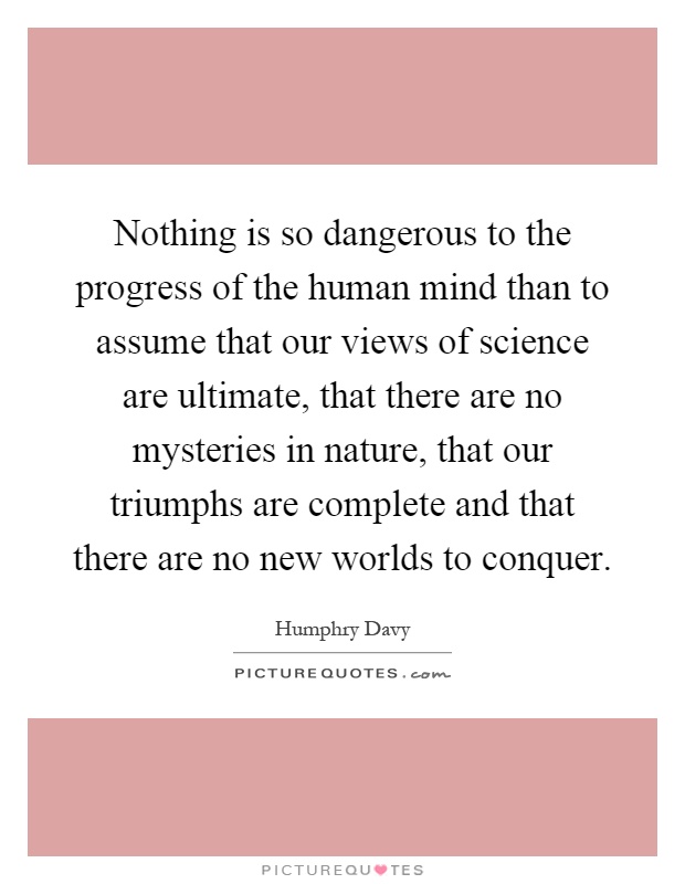 Nothing is so dangerous to the progress of the human mind than to assume that our views of science are ultimate, that there are no mysteries in nature, that our triumphs are complete and that there are no new worlds to conquer Picture Quote #1