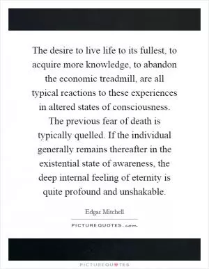 The desire to live life to its fullest, to acquire more knowledge, to abandon the economic treadmill, are all typical reactions to these experiences in altered states of consciousness. The previous fear of death is typically quelled. If the individual generally remains thereafter in the existential state of awareness, the deep internal feeling of eternity is quite profound and unshakable Picture Quote #1