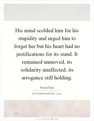 His mind scolded him for his stupidity and urged him to forget her but his heart had no justifications for its stand. It remained unmoved, its solidarity unaffected, its arrogance still holding Picture Quote #1