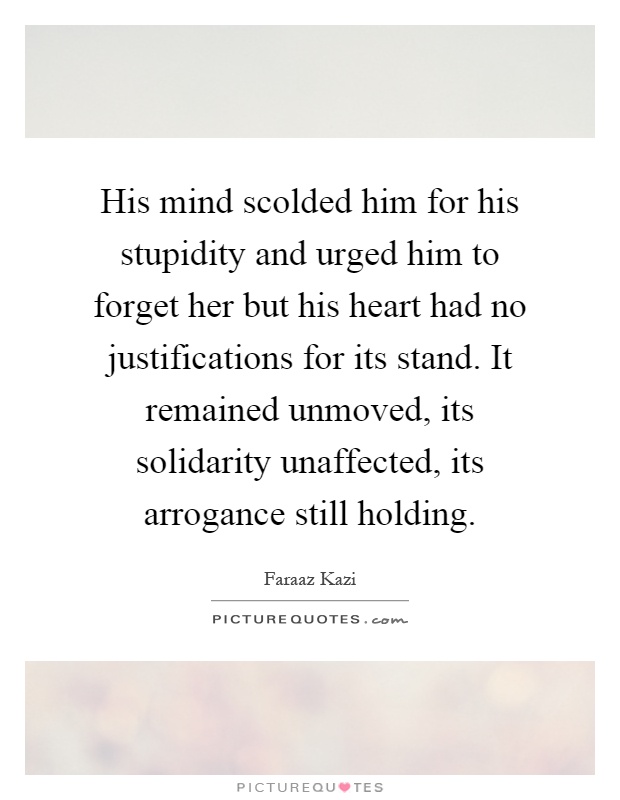 His mind scolded him for his stupidity and urged him to forget her but his heart had no justifications for its stand. It remained unmoved, its solidarity unaffected, its arrogance still holding Picture Quote #1