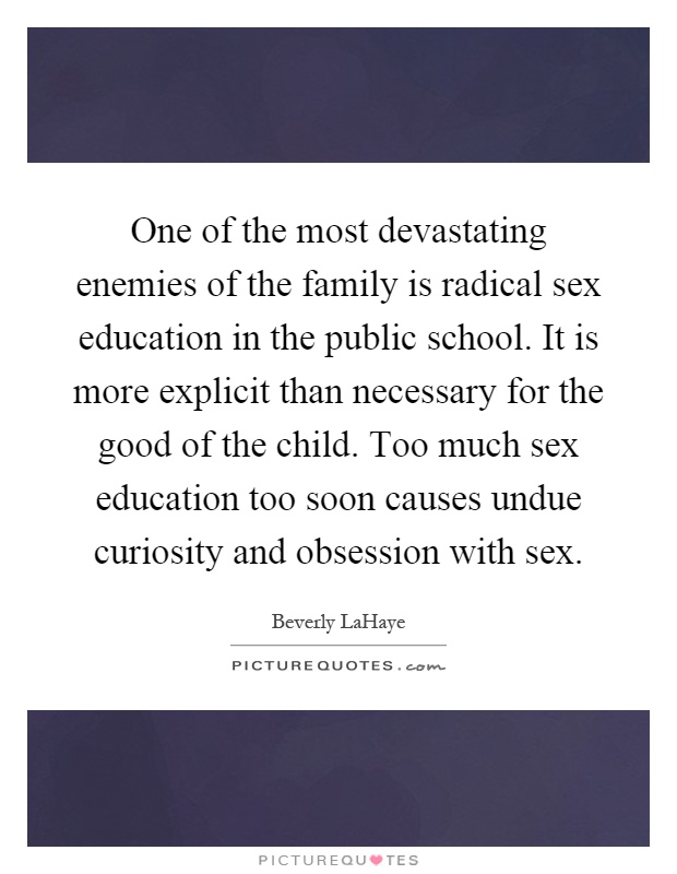 One of the most devastating enemies of the family is radical sex education in the public school. It is more explicit than necessary for the good of the child. Too much sex education too soon causes undue curiosity and obsession with sex Picture Quote #1