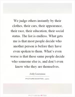We judge others instantly by their clothes, their cars, their appearance, their race, their education, their social status. The list is endless. What gets me is that most people decide who another person is before they have even spoken to them. What’s even worse is that these same people decide who someone else is, and don’t even know who they are themselves Picture Quote #1