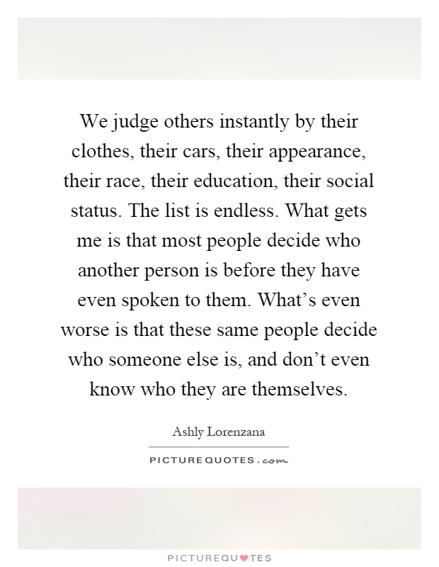 We judge others instantly by their clothes, their cars, their appearance, their race, their education, their social status. The list is endless. What gets me is that most people decide who another person is before they have even spoken to them. What's even worse is that these same people decide who someone else is, and don't even know who they are themselves Picture Quote #1