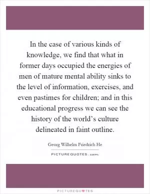 In the case of various kinds of knowledge, we find that what in former days occupied the energies of men of mature mental ability sinks to the level of information, exercises, and even pastimes for children; and in this educational progress we can see the history of the world’s culture delineated in faint outline Picture Quote #1