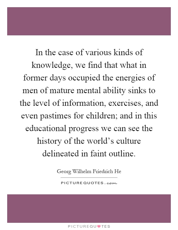 In the case of various kinds of knowledge, we find that what in former days occupied the energies of men of mature mental ability sinks to the level of information, exercises, and even pastimes for children; and in this educational progress we can see the history of the world's culture delineated in faint outline Picture Quote #1