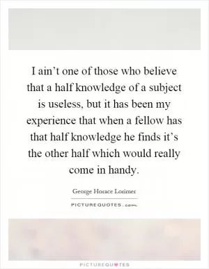 I ain’t one of those who believe that a half knowledge of a subject is useless, but it has been my experience that when a fellow has that half knowledge he finds it’s the other half which would really come in handy Picture Quote #1