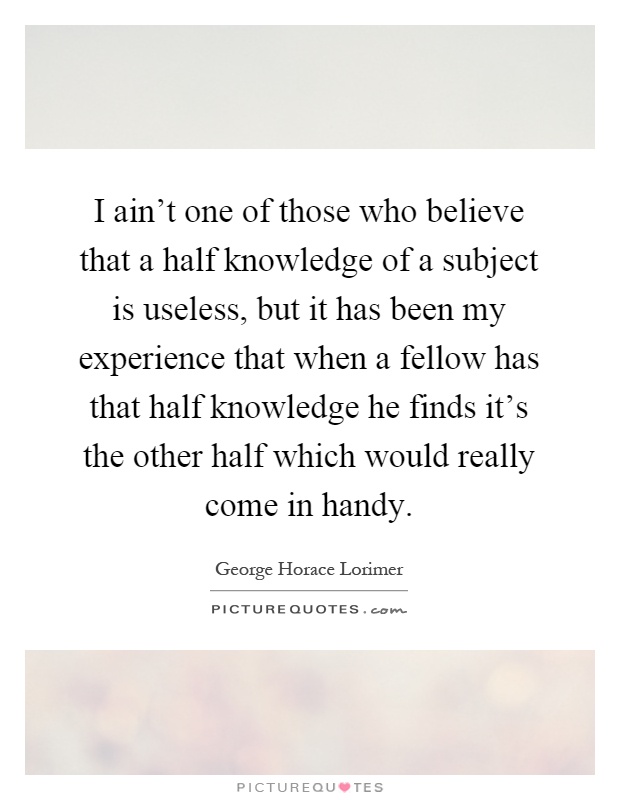 I ain't one of those who believe that a half knowledge of a subject is useless, but it has been my experience that when a fellow has that half knowledge he finds it's the other half which would really come in handy Picture Quote #1