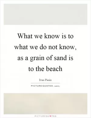 What we know is to what we do not know, as a grain of sand is to the beach Picture Quote #1