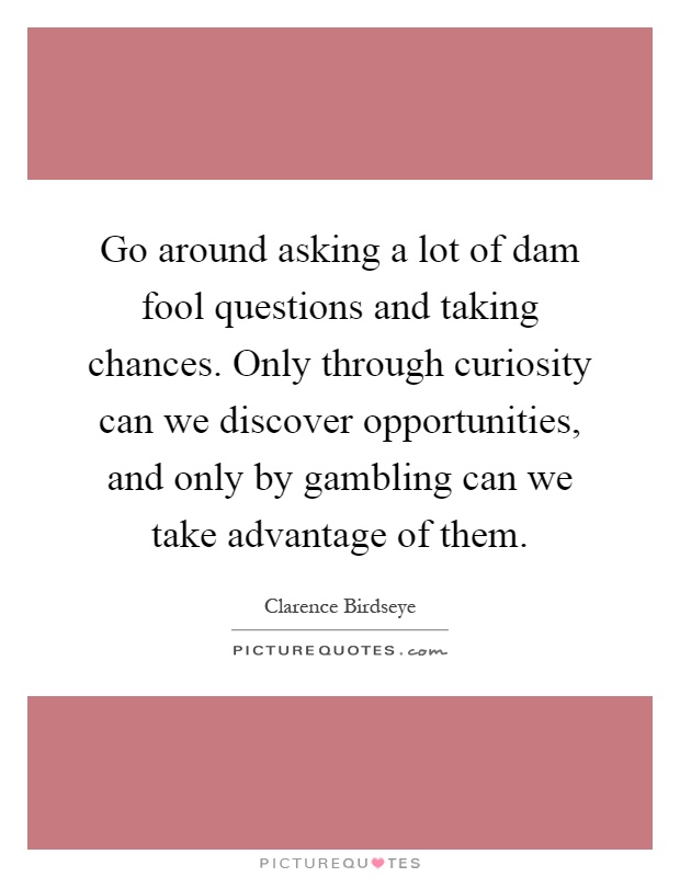 Go around asking a lot of dam fool questions and taking chances. Only through curiosity can we discover opportunities, and only by gambling can we take advantage of them Picture Quote #1