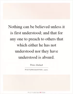 Nothing can be believed unless it is first understood; and that for any one to preach to others that which either he has not understood nor they have understood is absurd Picture Quote #1