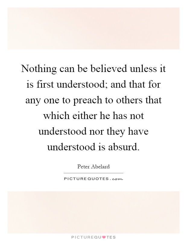 Nothing can be believed unless it is first understood; and that for any one to preach to others that which either he has not understood nor they have understood is absurd Picture Quote #1