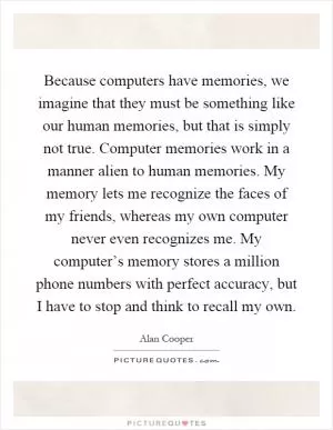Because computers have memories, we imagine that they must be something like our human memories, but that is simply not true. Computer memories work in a manner alien to human memories. My memory lets me recognize the faces of my friends, whereas my own computer never even recognizes me. My computer’s memory stores a million phone numbers with perfect accuracy, but I have to stop and think to recall my own Picture Quote #1