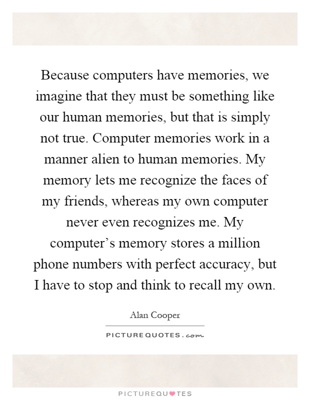 Because computers have memories, we imagine that they must be something like our human memories, but that is simply not true. Computer memories work in a manner alien to human memories. My memory lets me recognize the faces of my friends, whereas my own computer never even recognizes me. My computer's memory stores a million phone numbers with perfect accuracy, but I have to stop and think to recall my own Picture Quote #1