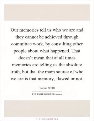 Our memories tell us who we are and they cannot be achieved through committee work, by consulting other people about what happened. That doesn’t mean that at all times memories are telling us the absolute truth, but that the main source of who we are is that memory, flawed or not Picture Quote #1