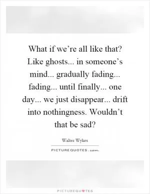 What if we’re all like that? Like ghosts... in someone’s mind... gradually fading... fading... until finally... one day... we just disappear... drift into nothingness. Wouldn’t that be sad? Picture Quote #1