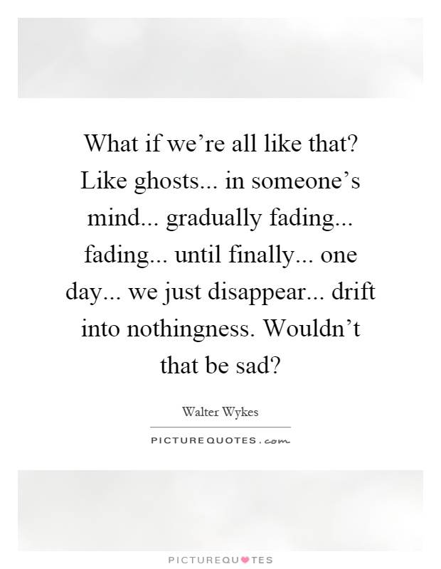 What if we're all like that? Like ghosts... in someone's mind... gradually fading... fading... until finally... one day... we just disappear... drift into nothingness. Wouldn't that be sad? Picture Quote #1