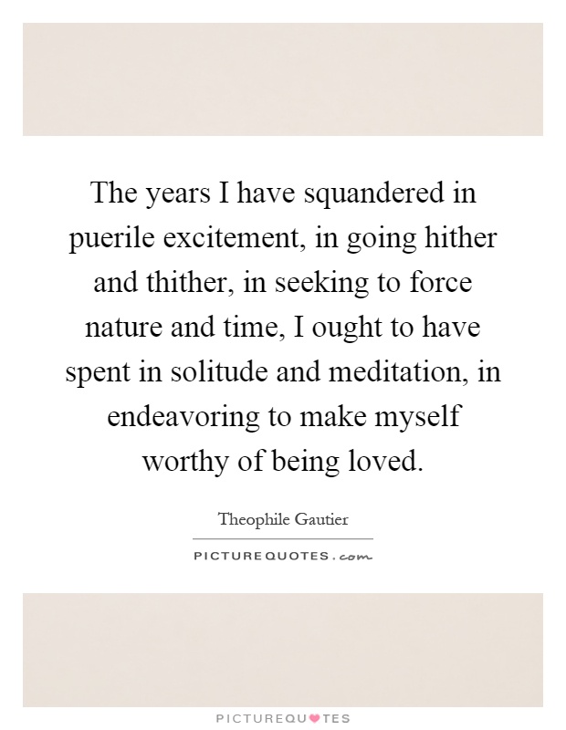 The years I have squandered in puerile excitement, in going hither and thither, in seeking to force nature and time, I ought to have spent in solitude and meditation, in endeavoring to make myself worthy of being loved Picture Quote #1