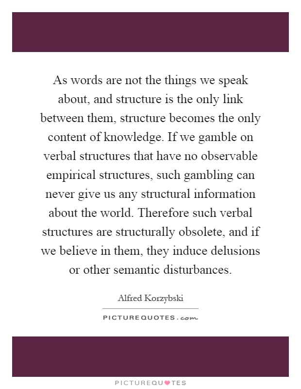 As words are not the things we speak about, and structure is the only link between them, structure becomes the only content of knowledge. If we gamble on verbal structures that have no observable empirical structures, such gambling can never give us any structural information about the world. Therefore such verbal structures are structurally obsolete, and if we believe in them, they induce delusions or other semantic disturbances Picture Quote #1