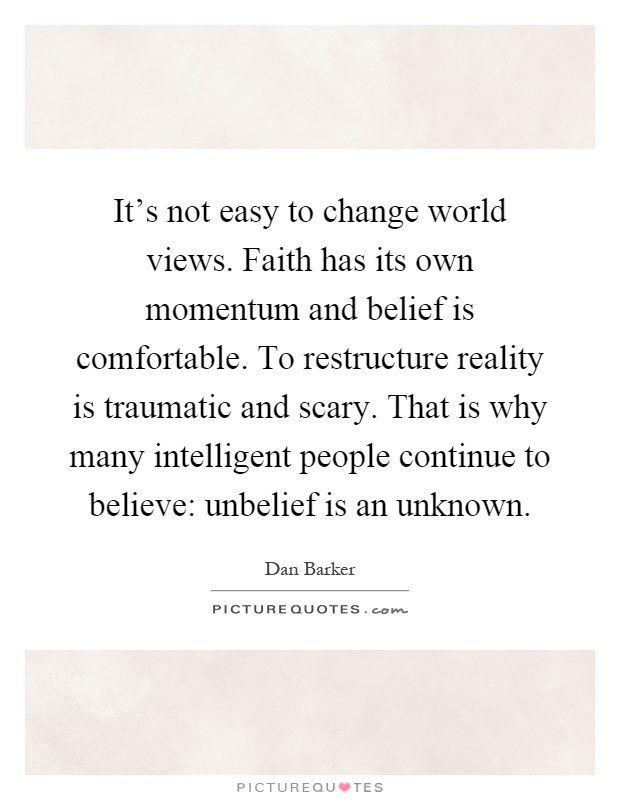 It's not easy to change world views. Faith has its own momentum and belief is comfortable. To restructure reality is traumatic and scary. That is why many intelligent people continue to believe: unbelief is an unknown Picture Quote #1