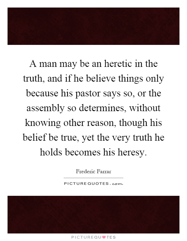 A man may be an heretic in the truth, and if he believe things only because his pastor says so, or the assembly so determines, without knowing other reason, though his belief be true, yet the very truth he holds becomes his heresy Picture Quote #1