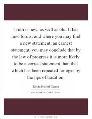 Truth is new, as well as old. It has new forms; and where you may find a new statement, an earnest statement, you may conclude that by the law of progress it is more likely to be a correct statement than that which has been repeated for ages by the lips of tradition Picture Quote #1
